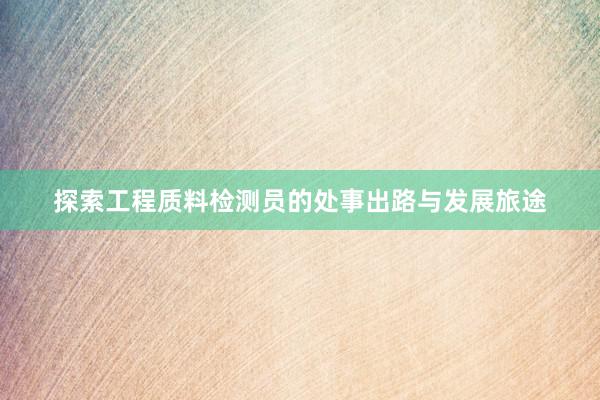 探索工程质料检测员的处事出路与发展旅途